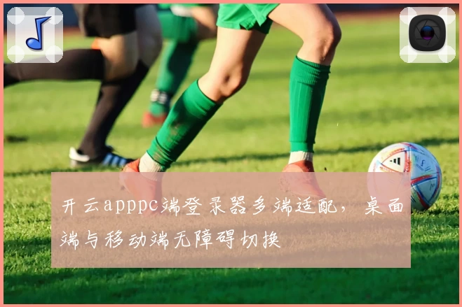 开云apppc端登录器多端适配，桌面端与移动端无障碍切换