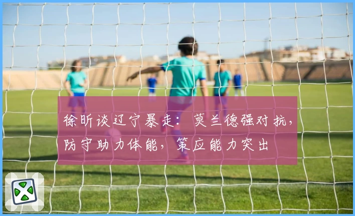 徐昕谈辽宁暴走：莫兰德强对抗，防守助力体能，策应能力突出