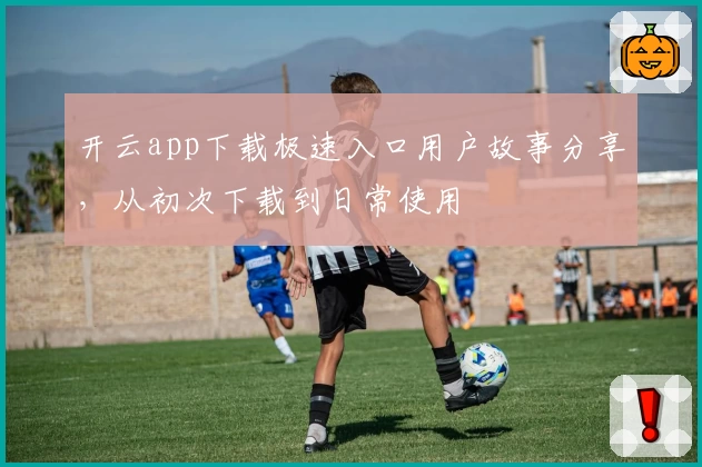 开云app下载极速入口用户故事分享，从初次下载到日常使用