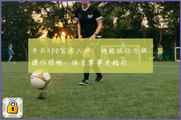 开云app官方入口，功能优化升级，操作顺畅，体育赛事更精彩