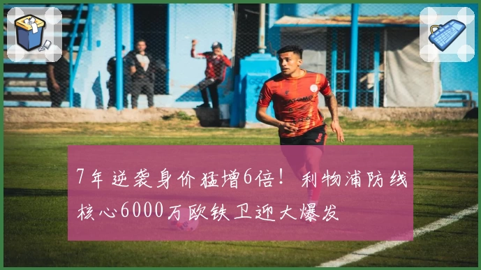 7年逆袭身价猛增6倍！利物浦防线核心6000万欧铁卫迎大爆发