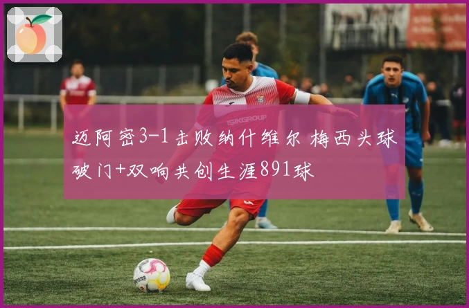 迈阿密3-1击败纳什维尔 梅西头球破门+双响共创生涯891球