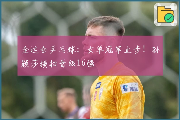 全运会乒乓球：女单冠军止步！孙颖莎横扫晋级16强