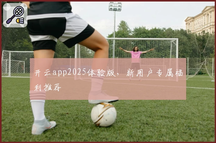 开云app2025体验版，新用户专属福利推荐