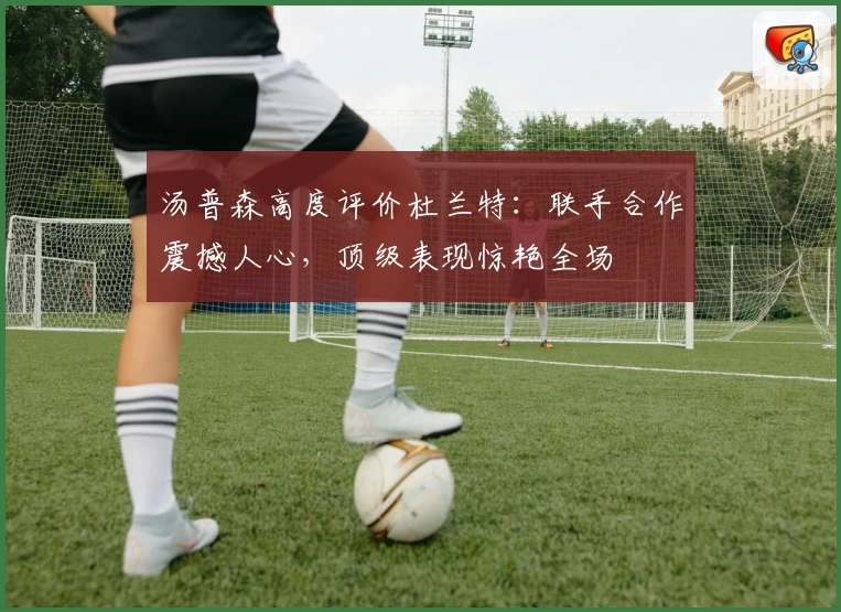 汤普森高度评价杜兰特：联手合作震撼人心，顶级表现惊艳全场