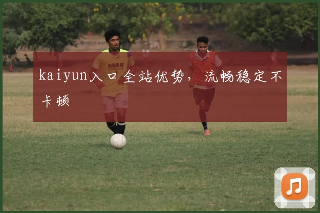 kaiyun入口全站优势，流畅稳定不卡顿