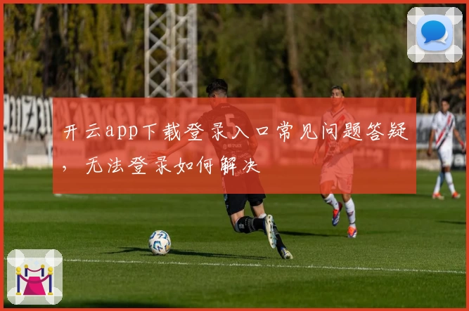开云app下载登录入口常见问题答疑，无法登录如何解决