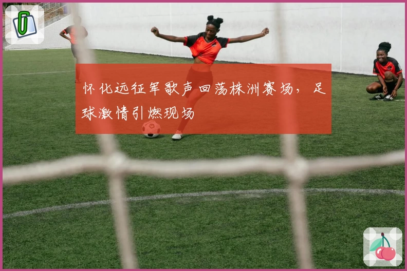 怀化远征军歌声回荡株洲赛场，足球激情引燃现场
