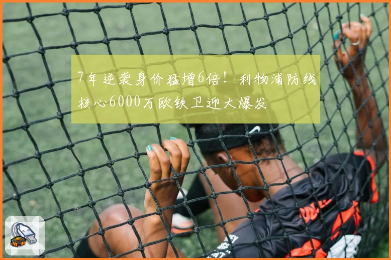 7年逆袭身价猛增6倍！利物浦防线核心6000万欧铁卫迎大爆发