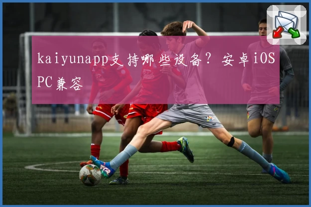 kaiyunapp支持哪些设备？安卓iOSPC兼容