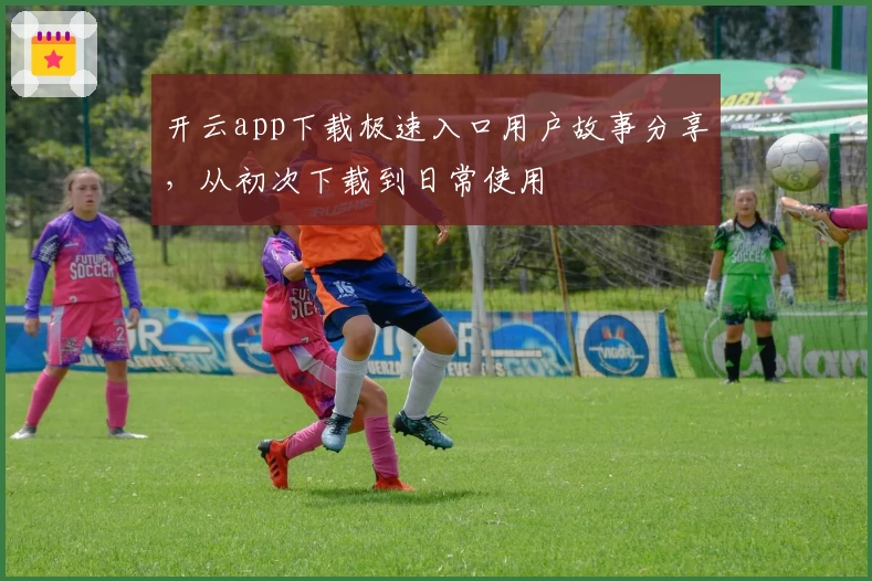 开云app下载极速入口用户故事分享，从初次下载到日常使用